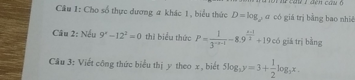 ca u l den cau 
Câu 1: Cho số thực dương a khác 1, biểu thức D=log _a , á có giá trị bằng bao nhiê 
Câu 2: Nếu 9^x-12^2=0 thì biểu thức P= 1/3^(-x-1) -8.9^(frac x-1)2+19c6 giá trị bằng 
Câu 3: Viết công thức biểu thị y theo x , biết 5log _3y=3+ 1/2 log _3x.