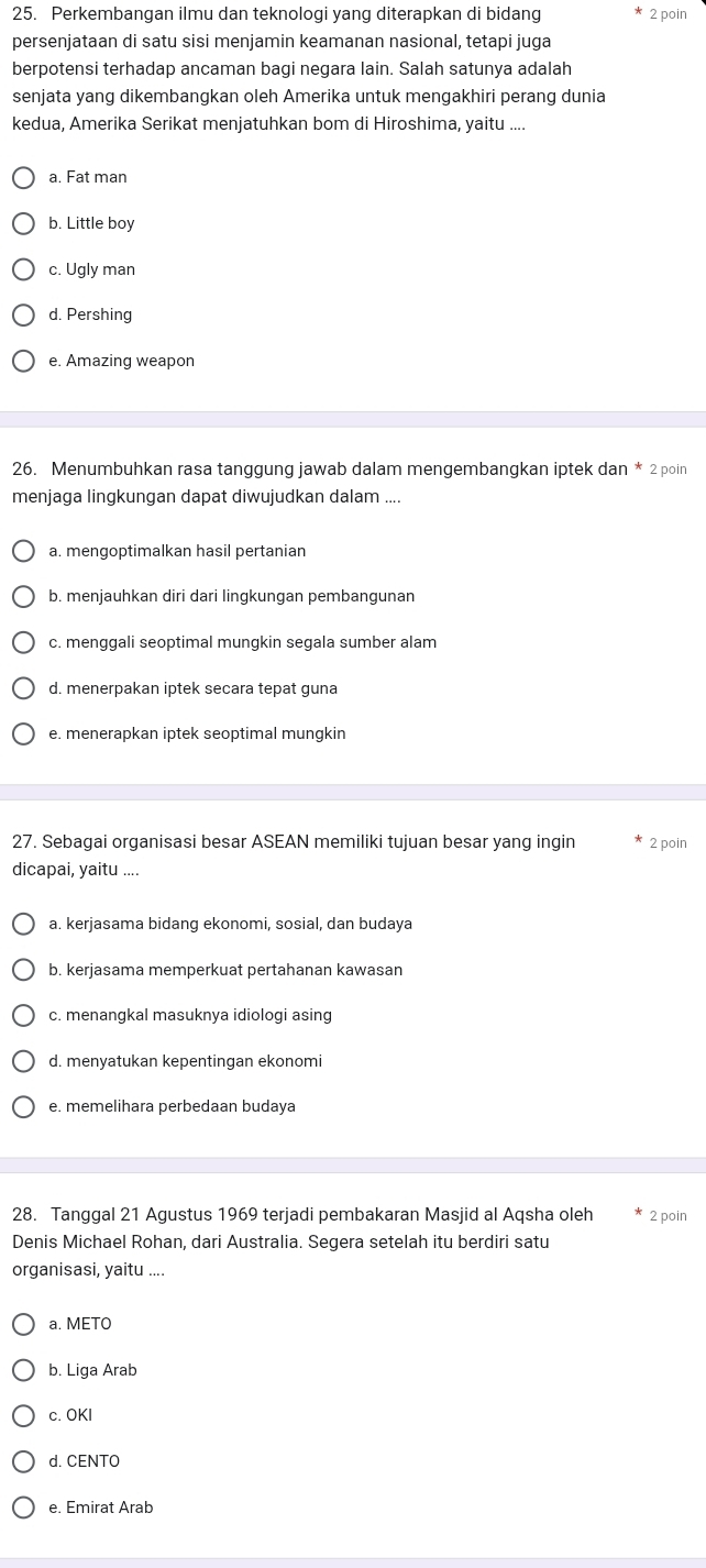 Perkembangan ilmu dan teknologi yang diterapkan di bidang 2 poin
persenjataan di satu sisi menjamin keamanan nasional, tetapi juga
berpotensi terhadap ancaman bagi negara lain. Salah satunya adalah
senjata yang dikembangkan oleh Amerika untuk mengakhiri perang dunia
kedua, Amerika Serikat menjatuhkan bom di Hiroshima, yaitu ....
a. Fat man
b. Little boy
c. Ugly man
d. Pershing
e. Amazing weapon
26. Menumbuhkan rasa tanggung jawab dalam mengembangkan iptek dan * 2 poin
menjaga lingkungan dapat diwujudkan dalam ....
a. mengoptimalkan hasil pertanian
b. menjauhkan diri dari lingkungan pembangunan
c. menggali seoptimal mungkin segala sumber alam
d. menerpakan iptek secara tepat guna
e. menerapkan iptek seoptimal mungkin
27. Sebagai organisasi besar ASEAN memiliki tujuan besar yang ingin 2 poin
dicapai, yaitu ....
a. kerjasama bidang ekonomi, sosial, dan budaya
b. kerjasama memperkuat pertahanan kawasan
c. menangkal masuknya idiologi asing
d. menyatukan kepentingan ekonomi
e. memelihara perbedaan budaya
28. Tanggal 21 Agustus 1969 terjadi pembakaran Masjid al Aqsha oleh 2 poin
Denis Michael Rohan, dari Australia. Segera setelah itu berdiri satu
organisasi, yaitu ....
a. METO
b. Liga Arab
c. OKI
d. CENTO
e. Emirat Arab