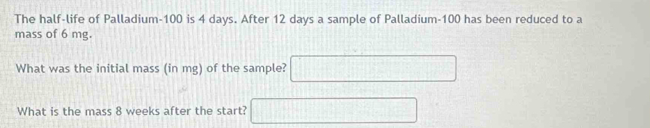 The half-life of Palladium- 100 is 4 days. After 12 days a sample of Palladium- 100 has been reduced to a 
mass of 6 mg. 
What was the initial mass (in mg) of the sample? □°
What is the mass 8 weeks after the start? 
_ 