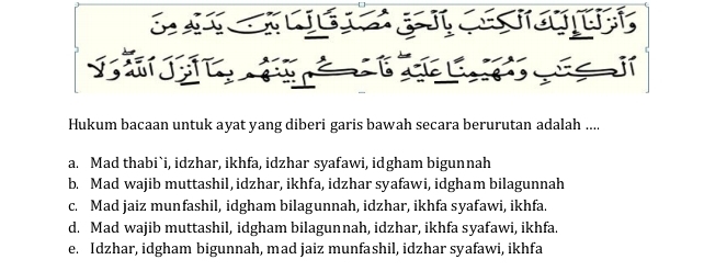 Hukum bacaan untuk ayat yang diberi garis bawah secara berurutan adalah ....
a. Mad thabi`i, idzhar, ikhfa, idzhar syafawi, idgham bigunnah
b. Mad wajib muttashil, idzhar, ikhfa, idzhar syafawi, idgham bilagunnah
c. Mad jaiz munfashil, idgham bilagunnah, idzhar, ikhfa syafawi, ikhfa.
d. Mad wajib muttashil, idgham bilagunnah, idzhar, ikhfa syafawi, ikhfa.
e. Idzhar, idgham bigunnah, mad jaiz munfashil, idzhar syafawi, ikhfa