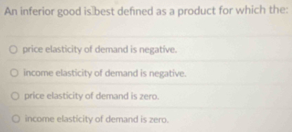 An inferior good is≌best defined as a product for which the:
price elasticity of demand is negative.
income elasticity of demand is negative.
price elasticity of demand is zero.
income elasticity of demand is zero.