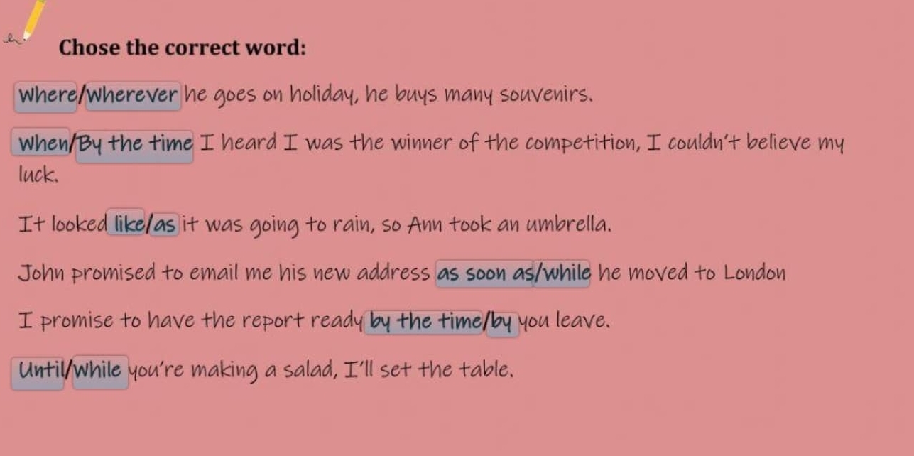 Chose the correct word:
where/wherever he goes on holiday, he buys many souvenirs.
When/By the time I heard I was the winner of the competition, I couldn’t believe my
luck.
It looked like/as it was going to rain, so Ann took an umbrella.
John promised to email me his new address as soon as/while he moved to London
I promise to have the report ready by the time/by you leave.
Until/while you're making a salad, I'll set the table.