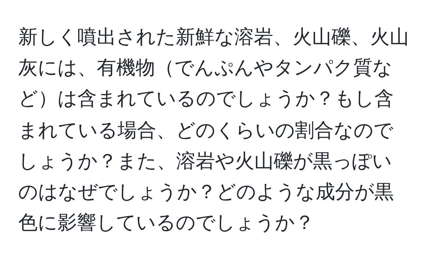 新しく噴出された新鮮な溶岩、火山礫、火山灰には、有機物でんぷんやタンパク質などは含まれているのでしょうか？もし含まれている場合、どのくらいの割合なのでしょうか？また、溶岩や火山礫が黒っぽいのはなぜでしょうか？どのような成分が黒色に影響しているのでしょうか？