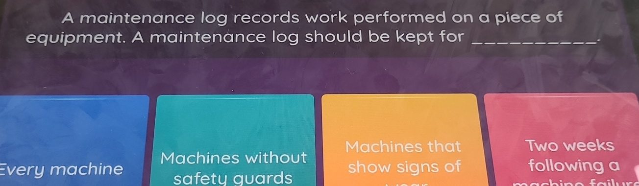 A maintenance log records work performed on a piece of 
equipment. A maintenance log should be kept for_ 
Machines that Two weeks
Machines without 
Every machine safety guards 
show signs of following a