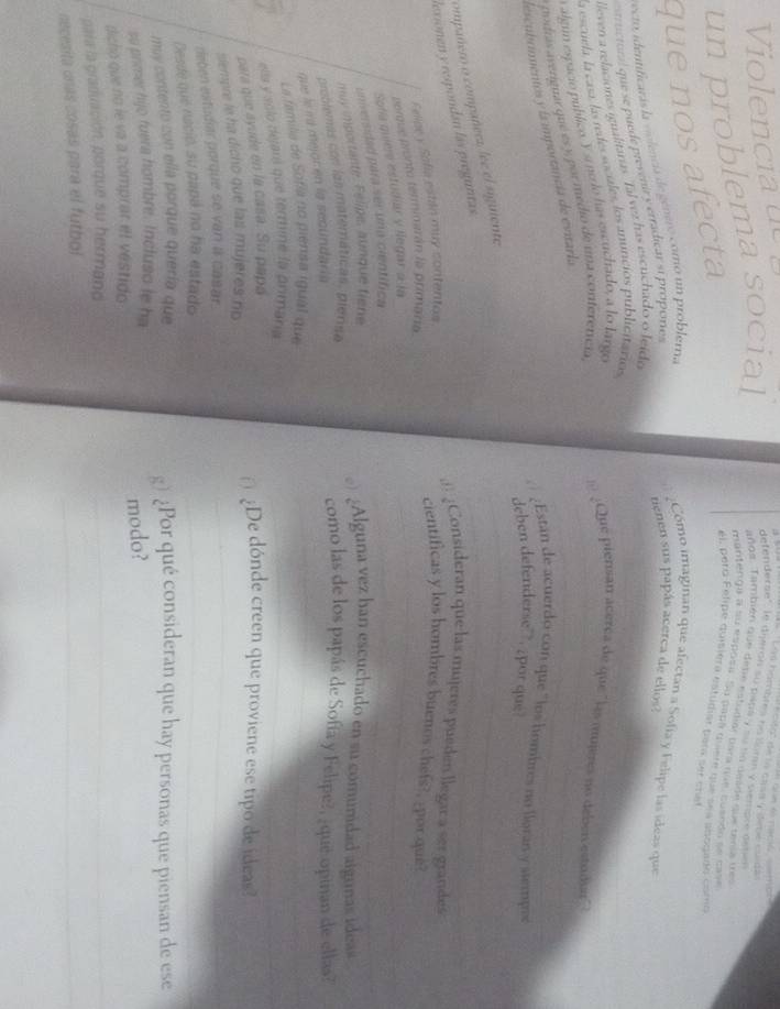 Violencia de
e cito' de la cass y dete cuída
La hámbles no lomm y viempre deten
un problema social
defenderse' le dijerón su pata y su la deade que tenía tres
añge. También que dete estudiar para nãe, cuendo se case
mantenga a su esposa. Su papa duere que sea aoboiso como
que nos afecta
él, pero Felipe quisiera estudiar para ser crat
_
eto, identificarás la violencia de género como un problerna
Cómo imaginan que afectan a Sofía y Felipe las ídeas que
strrctur que se puède prevenit y erradicar si propones
tienen sus papás acerca de ellos?
_
lleven a relaciones igualitaras. Tal vez has escuchado o leído
la escuela, la casa, las redes sociales, los anuncios publicitáricss
a algún espacio público. Y sine lo has escuchado, a lo largo
nodrás averiguar que es y por medio de una conteretícia,__
l ¿Que piensan aceréa de que " las mjeres no deben esto ar'
_
descubummentos y is importancía de evitaria
¿Estan de acuerdo con que "los hombrés no lloran y stempo_
_
deben defenderse  ;por que
compañero o compañera lee el siguiente
lexionen y respondan las preguntas
_
@ ¿Consideran que las mujeres pueden llegar a ser grandes
Feliae y Safia están muy contentos
cientificas y los hombres buenos chefs?, por que?
_
porue pronto terminarán la primana_
Sofía quiere estudiar y llegar a la
universidad para ser una científica
muy importante. Felipe, aunque fiene
) ¿Alguna vez han escuchado en su comunidad algunas ideas
_
problemas con las matemáticas, pierae
que he id mejonen la sestndara 
como las de los papás de Sofía y Felipe?, ¿que opinan de ellas?
_
La familia de Sofía no piensa igual que
ella y solo dejans que termine la onmana_
para que ayude en la casa. Su papa
¿De dónde creen que proviene ese tipo de ideas?
siempre le ha dicho que las mujeres ho_
reben estudar porque se van a casar.
_
Desde que nació, su papá no ha estado_
muy contento con ella porque quería que g) ¿Por qué consideran que hay personas que piensan de ese
su primer hijo fuera hombre. Incluso le ha
_
dicho que no le va a comprar el vestido modo?
_
pala la graduación, porque su hermano
necesita unas cosás para el futbol