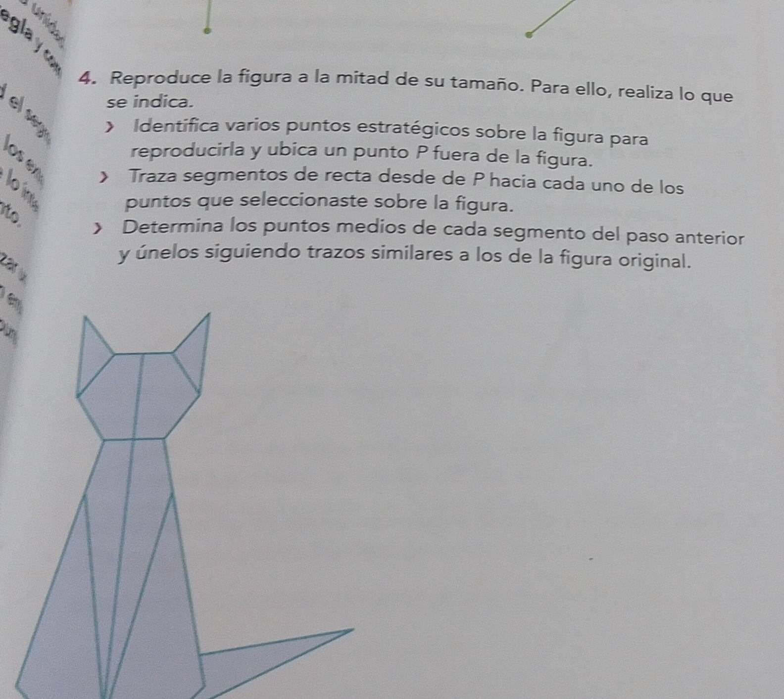 glayc 
4. Reproduce la figura a la mitad de su tamaño. Para ello, realiza lo que 
se indica. 
y Identifica varios puntos estratégicos sobre la figura para 
reproducirla y ubica un punto P fuera de la figura. 
》 Traza segmentos de recta desde de P hacia cada uno de los 
puntos que seleccionaste sobre la figura. 
to 
》 Determina los puntos medios de cada segmento del paso anterior 
y únelos siguiendo trazos similares a los de la figura original. 
Lài v 
e