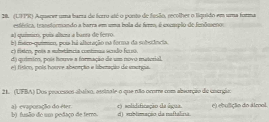 (UFPR) Aquecer uma barra de ferro até o ponto de fusão, recolher o líquido em uma forma
esférica, transformando a barra em uma bola de ferro, é exemplo de fenômeno:
a) químico, pois altera a barra de ferro.
b) físico-químico, pois há alteração na forma da substância.
c) físico, polis a substância continua sendo ferro.
d) químico, pois houve a formação de um novo material.
e) físico, pois houve absorção e liberação de energia.
21. (UFBA) Dos processos abaixo, assinale o que não ocorre com absorção de energia:
a) evaporação do éter. c) solidificação da água. e) ebulição do álcool.
b) fusão de um pedaço de ferro. d) sublimação da naftalina.