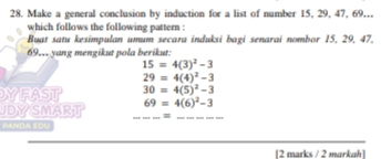 Make a general conclusion by induction for a list of number 15, 29, 47, 69.. 
which follows the following pattern : 
Buat satu kesimpulan umum secara induksi bagi senarai nombor 15, 29, 47,
69,,, yang mengikut pola berikut:
15=4(3)^2-3
29=4(4)^2-3
YFAST 30=4(5)^2-3
UDYSMART 69=4(6)^2-3
__= 
PANDA EDU 
[2 marks / 2 markah]