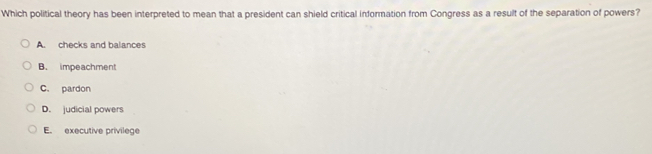 Which political theory has been interpreted to mean that a president can shield critical information from Congress as a result of the separation of powers?
A. checks and balances
B. impeachment
C. pardon
D. judicial powers
E. executive privilege