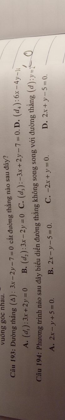 vuống gỏc nhau.
* Câu 193: Đường thẳng (Δ) : 3x-2y-7=0 cắt đường thắng nào sau đây?
A. (d_1):3x+2y=0 B. (d_2):3x-2y=0 C. (d_3):-3x+2y-7=0.D.(d_4):6x-4y-14
Câu 194: Phương trình nảo sau đây biểu diển đường thẳng không song song với đường thẳng (d):y=2°
A. 2x-y+5=0. B. 2x-y-5=0. C. -2x+y=0. D. 2x+y-5=0.