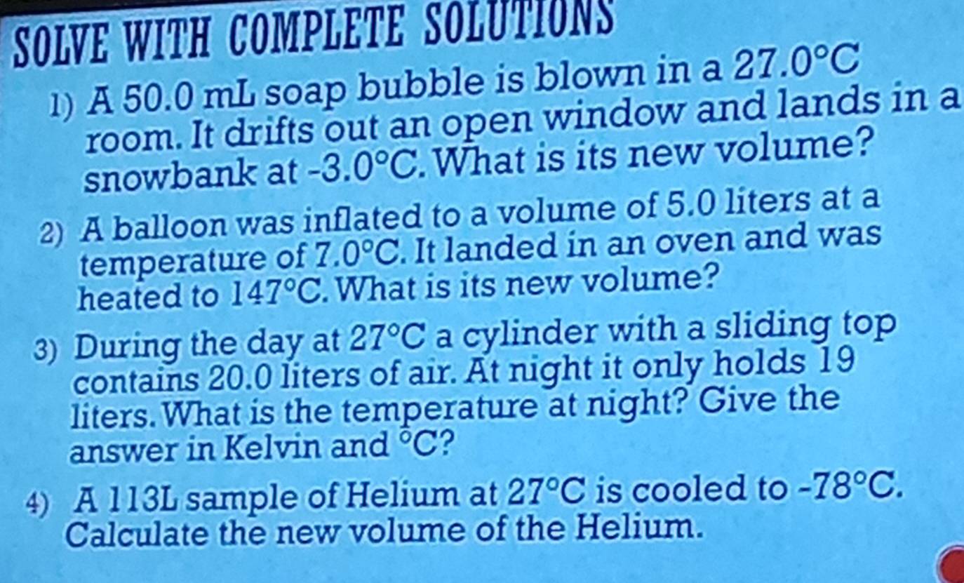 SOLVE WITH COMPLETE SOLUTIONS 
1) A 50.0 mL soap bubble is blown in a 27.0°C
room. It drifts out an open window and lands in a 
snowbank at -3.0°C.What is its new volume? 
2) A balloon was inflated to a volume of 5.0 liters at a 
temperature of 7.0°C. It landed in an oven and was 
heated to 147°C. What is its new volume? 
3) During the day at 27°C a cylinder with a sliding top 
contains 20.0 liters of air. At night it only holds 19
liters. What is the temperature at night? Give the 
answer in Kelvin and°C ? 
4) A 113L sample of Helium at 27°C is cooled to -78°C. 
Calculate the new volume of the Helium.