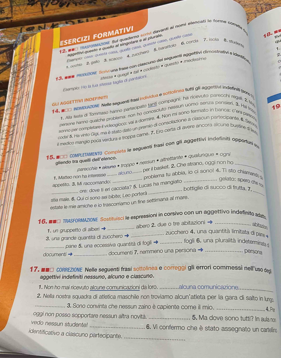 ■
ESERCIZI FORMATIVI
tivi
12. ■■□ TRASFORMAZIONE Sul quaderno scrivi davanti ai nomi elencati le forme corrette d
aggettivi questo e quello al singolare e al plurale
Esempio: casa: questa casa, quella casa, queste case, quelle casé
. occhio 2. gallo 3. scacco 4. zucchero 5. barattolo 6. corda 7. isola 8. studente
1.
2.
stessa • quegli • tali • codesto • questo • medesime qu
13.■ PRODUZIONE Scrivi una frase con ciascuno dei seguenti aggettivi dimostrativi e identifica
Esempio: Ho la tua stessa taglia di pantaloni.
GLI AGGETTIVI INDEFINITI
14. ■□□ INDIVIDUAZIONE Nelle seguenti frasi individua e sottolinea tutti gli aggettivi indefiniti (so1011
19
1. Alla festa di Tommaso hanno partecipato tanti compagni: ha ricevuto parecchi regali. 2.M
persone hanno qualche problema: non ho conosciuto nessun uomo senza pensieri. 3. Hai tro
sonno per completare il videogioco: vai a dormire. 4. Non mi sono fermato in banca: c'era pare
coda! 5. Ha vinto Gigi, ma è stato dato un premio di consolazione a ciascun partecipante. 6. Seom
il medico mangio poca verdura e troppa carne. 7. Ero certa di avere ancora alcune bustíne di liev
15. ■□□ COMPLETAMENTO Completa le seguenti frasi con gli aggettivi indefiniti opportuni 
gliendo tra quelli dell'elenco.
parecchie • alcune • troppo • nessun • altrettante • qualunque • ogni
_
1. Matteo non ha interesse_ ......... alcuno......... per il basket. 2. Che strano, oggi non ho_
problema tu abbia, io ci sono! 4. Ti sto chiamando d
appetito. 3. Mi raccomando:
ore: dove ti eri cacciata? 5. Lucas ha mangiato
_ gelato: spero che nơm
bottiglie di succo di frutta. 7.
stia male. 6. Qui ci sono sei bibite; Leo porterà
_
estate le mie amiche e io trascorriamo un fine settimana al mare.
16. ■■□ TRASFORMAZIONE Sostituisci le espressioni in corsivo con un aggettivo indefinito adattn
1. un gruppetto di alberi _albero 2. due o tre abitazioni_
abitazion
3. una grande quantità di zucchero
_ zucchero 4. una quantità limitata di pane 
_pane 5. una eccessiva quantità di fogli_
fogli 6. una pluralità indeterminata d
documenti _documenti 7. nemmeno una persona _persona
17. ■■□ CORREZIONE Nelle seguenti frasi sottolinea e correggi gli errori commessi nell'uso degi
aggettivi indefiniti nessuno, alcuno e ciascuno.
1. Non ho mai ricevuto alcune comunicazioni da loro. _alcuna comunicazione_
2. Nella nostra squadra di atletica maschile non troviamo alcun’atleta per la gara di salto in lungo
_3. Sono convinta che nessun zaino è capiente come il mio._
4. Per
oggi non posso sopportare nessun altra novità. _5. Ma dove sono tutti? In aula non
vedo nessun studente! _6. Vi confermo che è stato assegnato un cartellino
identificativo a ciascuno partecipante._