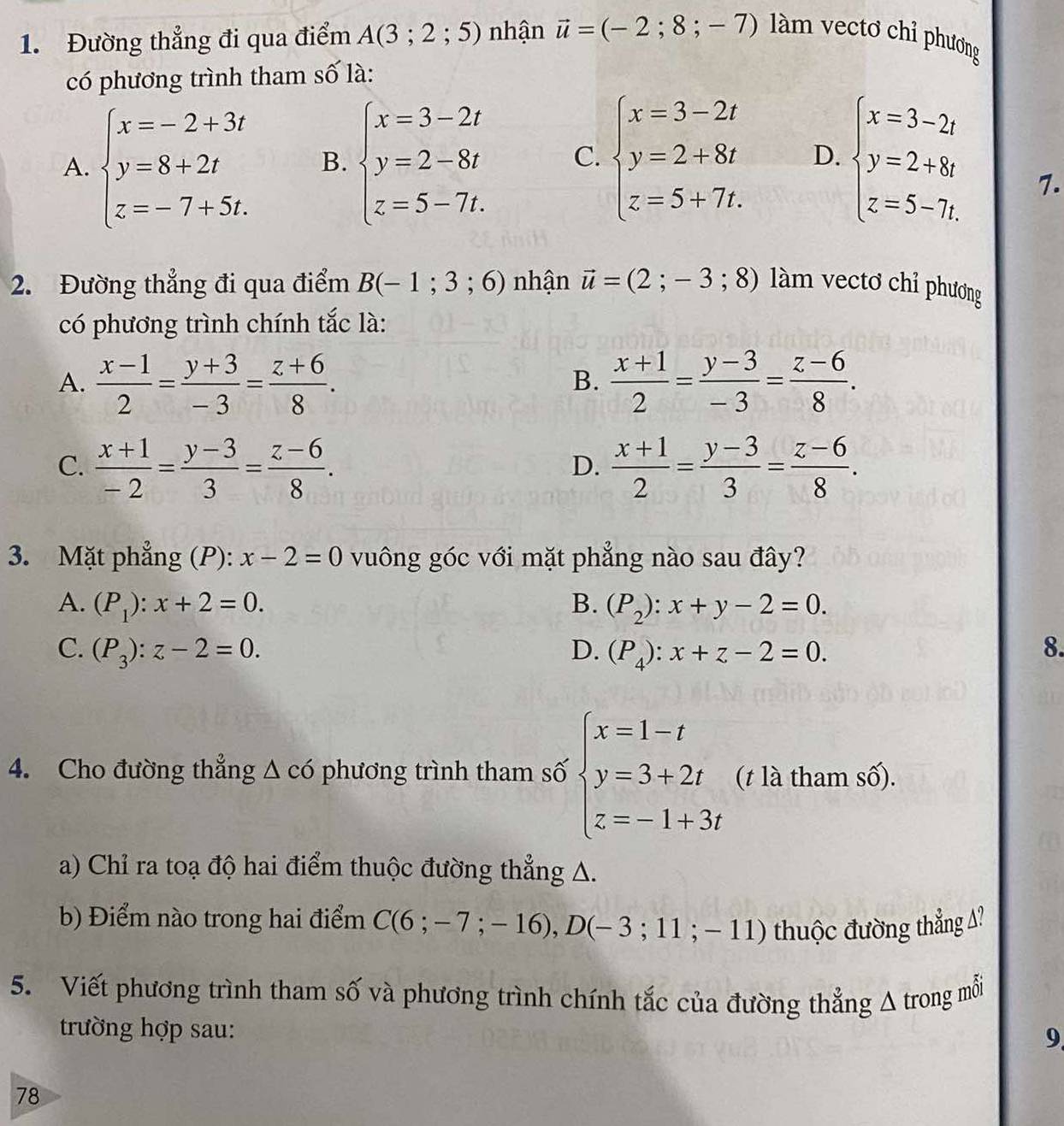 Đường thẳng đi qua điểm A(3;2;5) nhận vector u=(-2;8;-7) làm vectơ chỉ phương
có phương trình tham số là:
A. beginarrayl x=-2+3t y=8+2t z=-7+5t.endarray. B. beginarrayl x=3-2t y=2-8t z=5-7t.endarray. C. beginarrayl x=3-2t y=2+8t z=5+7t.endarray. D. beginarrayl x=3-2t y=2+8t z=5-7t.endarray.
7.
2. Đường thẳng đi qua điểm B(-1;3;6) nhận vector u=(2;-3;8) lm vectơ chỉ phương
có phương trình chính tắc là:
A.  (x-1)/2 = (y+3)/-3 = (z+6)/8 .  (x+1)/2 = (y-3)/-3 = (z-6)/8 .
B.
C.  (x+1)/-2 = (y-3)/3 = (z-6)/8 .  (x+1)/2 = (y-3)/3 = (z-6)/8 .
D.
3. Mặt phẳng (P): x-2=0 vuông góc với mặt phẳng nào sau đây?
A. (P_1):x+2=0. B. (P_2):x+y-2=0.
C. (P_3):z-2=0. D. (P_4):x+z-2=0. 8.
4. Cho đường thẳng △ c6 phương trình tham số beginarrayl x=1-t y=3+2t z=-1+3tendarray. (t là tham số).
a) Chỉ ra toạ độ hai điểm thuộc đường thẳng A.
b) Điểm nào trong hai điểm C(6;-7;-16),D(-3;11;-11) thuộc đường thẳng A?
5. Viết phương trình tham số và phương trình chính tắc của đường thẳng A trong mỗi
trường hợp sau:
9
78