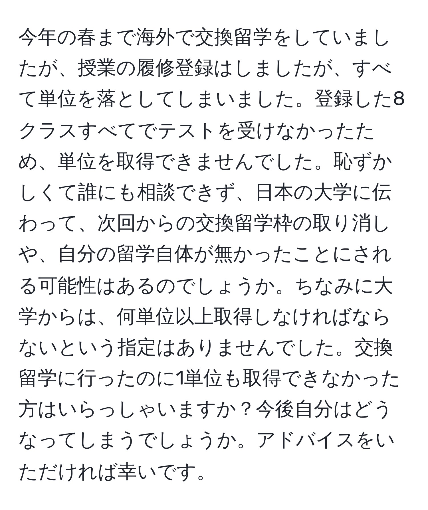 今年の春まで海外で交換留学をしていましたが、授業の履修登録はしましたが、すべて単位を落としてしまいました。登録した8クラスすべてでテストを受けなかったため、単位を取得できませんでした。恥ずかしくて誰にも相談できず、日本の大学に伝わって、次回からの交換留学枠の取り消しや、自分の留学自体が無かったことにされる可能性はあるのでしょうか。ちなみに大学からは、何単位以上取得しなければならないという指定はありませんでした。交換留学に行ったのに1単位も取得できなかった方はいらっしゃいますか？今後自分はどうなってしまうでしょうか。アドバイスをいただければ幸いです。