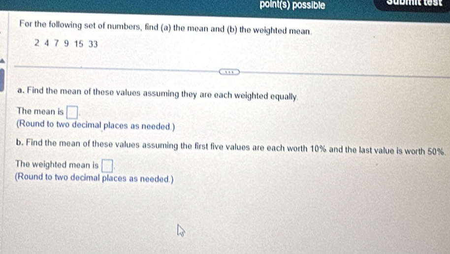 point(s) possible sabmit lest 
For the following set of numbers, find (a) the mean and (b) the weighted mean.
2 4 7 9 15 33
a. Find the mean of these values assuming they are each weighted equally. 
The mean is □. 
(Round to two decimal places as needed.) 
b. Find the mean of these values assuming the first five values are each worth 10% and the last value is worth 50%. 
The weighted mean is □. 
(Round to two decimal places as needed.)