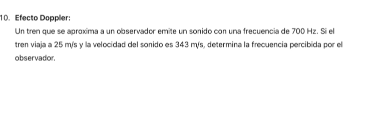 Efecto Doppler: 
Un tren que se aproxima a un observador emite un sonido con una frecuencia de 700 Hz. Si el 
tren viaja a 25 m/s y la velocidad del sonido es 343 m/s, determina la frecuencia percibida por el 
observador.