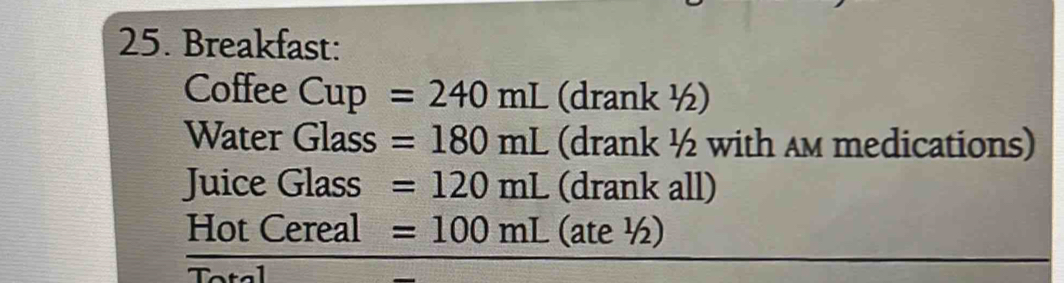 Breakfast: 
Coffee Cup =240mL (drank ½) 
Water Glass =180mL (drank ½ with am medications) 
Juice Glass =120mL (drank all) 
Hot Cereal =100mL (ate ½)