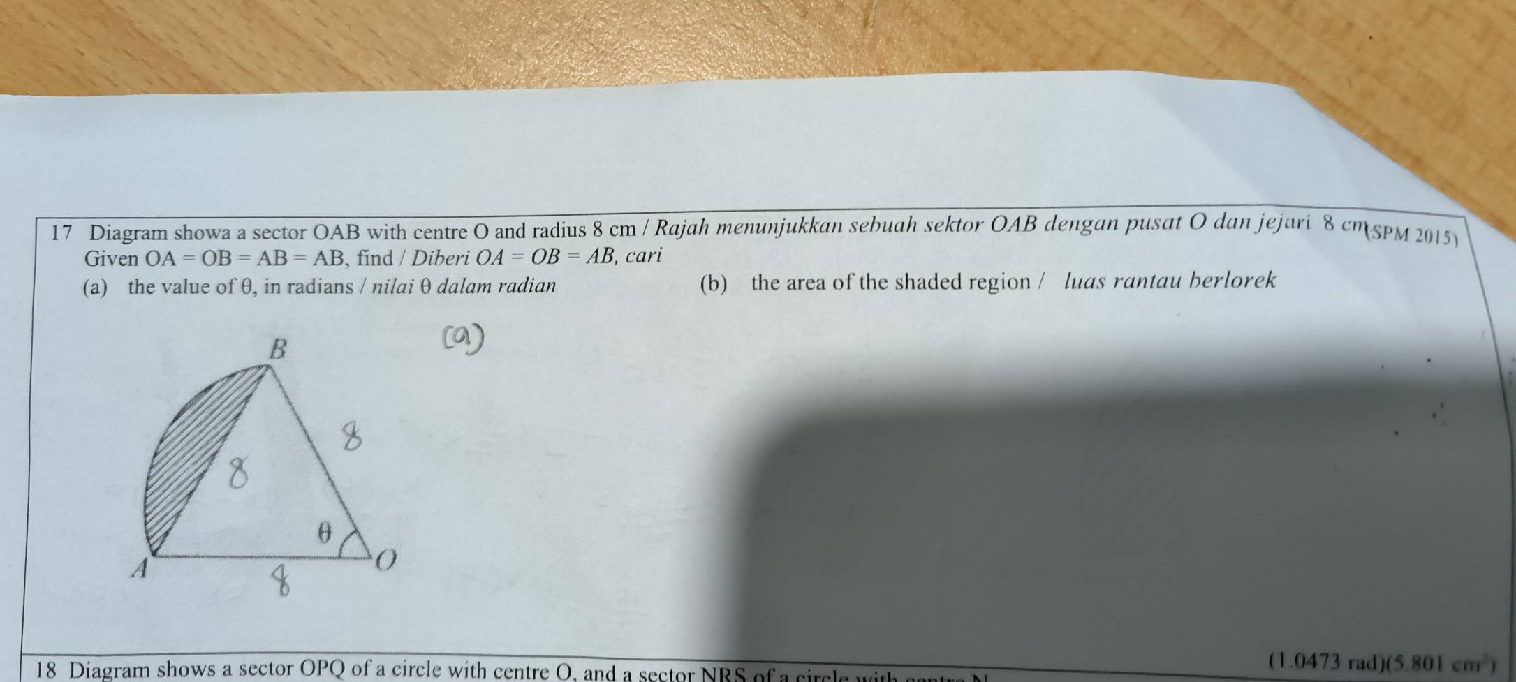 Diagram showa a sector OAB with centre O and radius 8 cm / Rajah menunjukkan sebuah sektor OAB dengan pusat O dan jejari 8 cmspM 2015)
Given OA=OB=AB=AB , find / Diberi OA=OB=AB , cari
(a) the value of θ, in radians / nilai θ dalam radian (b) the area of the shaded region / luas rantau berlorek
B
θ
A
()
18 Diagram shows a sector OPQ of a circle with centre O, and a sector NRS of a circle with 
(1.0473 rad)(5.80 1cm^2)