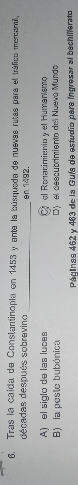 Tras la caída de Constantinopla en 1453 y ante la búsqueda de nuevas rutas para el tráfico mercantil,
décadas después sobrevino _en 1492.
A) el siglo de las luces C) el Renacimiento y el Humanismo
B) la peste bubónica D) el descubrimiento del Nuevo Mundo
Páginas 462 y 463 de la Guía de estudio para ingresar al bachillerato