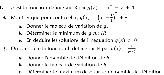 est la fonction définie sur R par g(x)=x^2-x+1
1. Montrer que pour tout réel x, g(x)=(x- 1/2 )^2+ 3/4 . Donner le tableau de variation de g. 
b. Déterminer le minimum de g sur IR. 
e. En déduire les solutions de l'inéquation g(x)>0
2. On considère la fonction h définie sur R par h(x)= 1/g(x) . Donner l'ensemble de définition de h. 
b. Donner le tableau de variation de h. 
e. Déterminer le maximum de h sur son ensemble de définition.