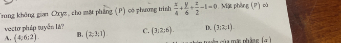 Trong không gian Oxyz, cho mặt phẳng (P) có phương trình  x/4 + y/6 + z/2 -1=0. Mặt phẳng (P) có
vectơ pháp tuyển là?
A. (4;6;2). B. (2;3;1). C. (3;2;6). D. (3;2;1). 
c n ủa mặt phẳng (α )