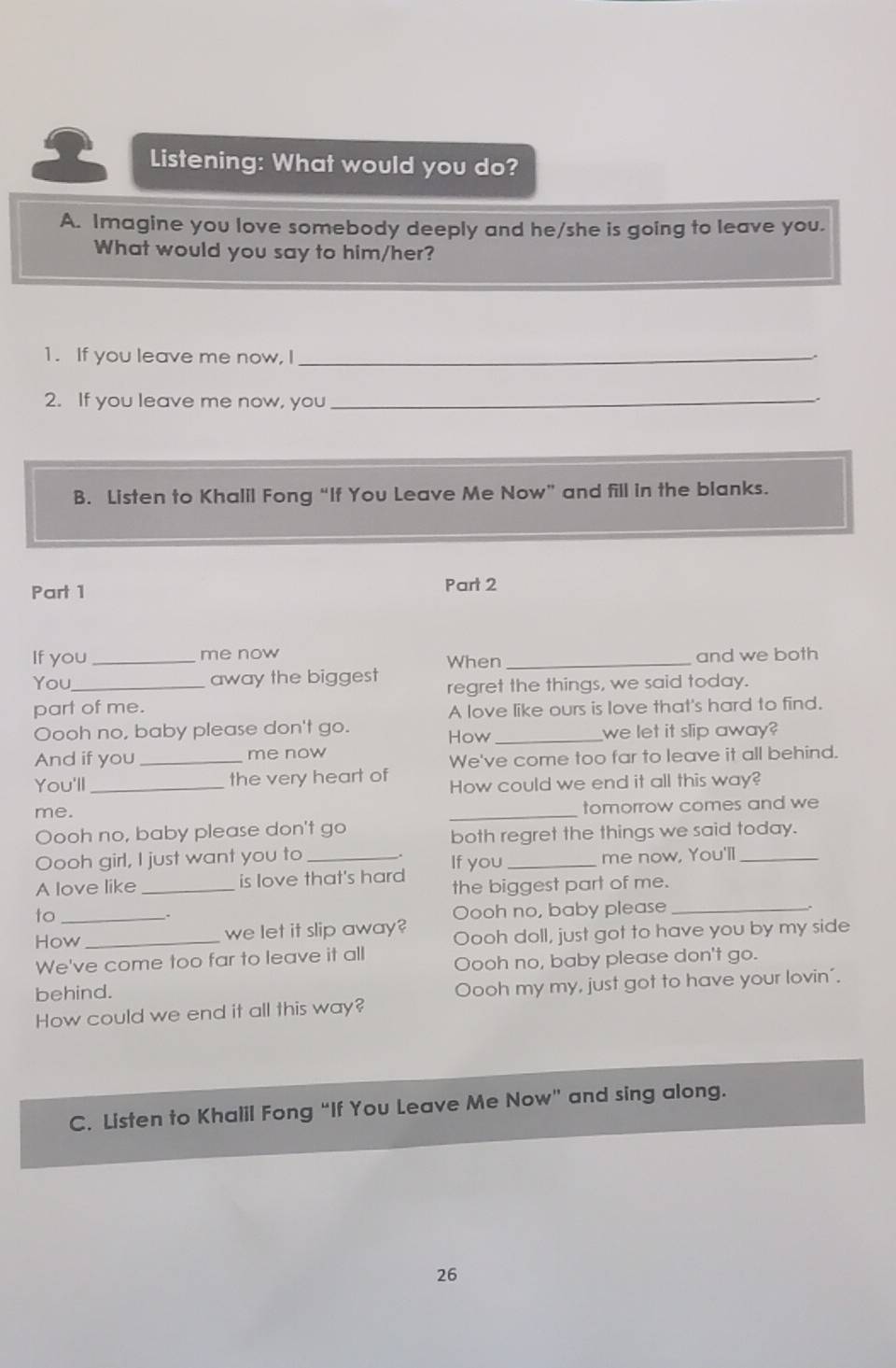 Listening: What would you do? 
A. Imagine you love somebody deeply and he/she is going to leave you. 
What would you say to him/her? 
1. If you leave me now, I_ 
2. If you leave me now, you_ 
B. Listen to Khalil Fong “If You Leave Me Now” and fill in the blanks. 
Part 1 Part 2 
If you _me now When _and we both 
You_ away the biggest regret the things, we said today. 
part of me. 
A love like ours is love that's hard to find. 
Oooh no, baby please don't go. How _we let it slip away? 
And if you _me now 
We've come too far to leave it all behind. 
You'll _the very heart of How could we end it all this way? 
me. _tomorrow comes and we 
Oooh no, baby please don't go 
both regret the things we said today. 
Oooh girl, I just want you to 
A love like _is love that's hard If you _me now, You'll_ 
the biggest part of me. 
to _Oooh no, baby please_ 
How _we let it slip away? Oooh doll, just got to have you by my side 
We've come too far to leave it all Oooh no, baby please don't go. 
behind. 
How could we end it all this way? Oooh my my, just got to have your lovin’. 
C. Listen to Khalil Fong “If You Leave Me Now” and sing along. 
26