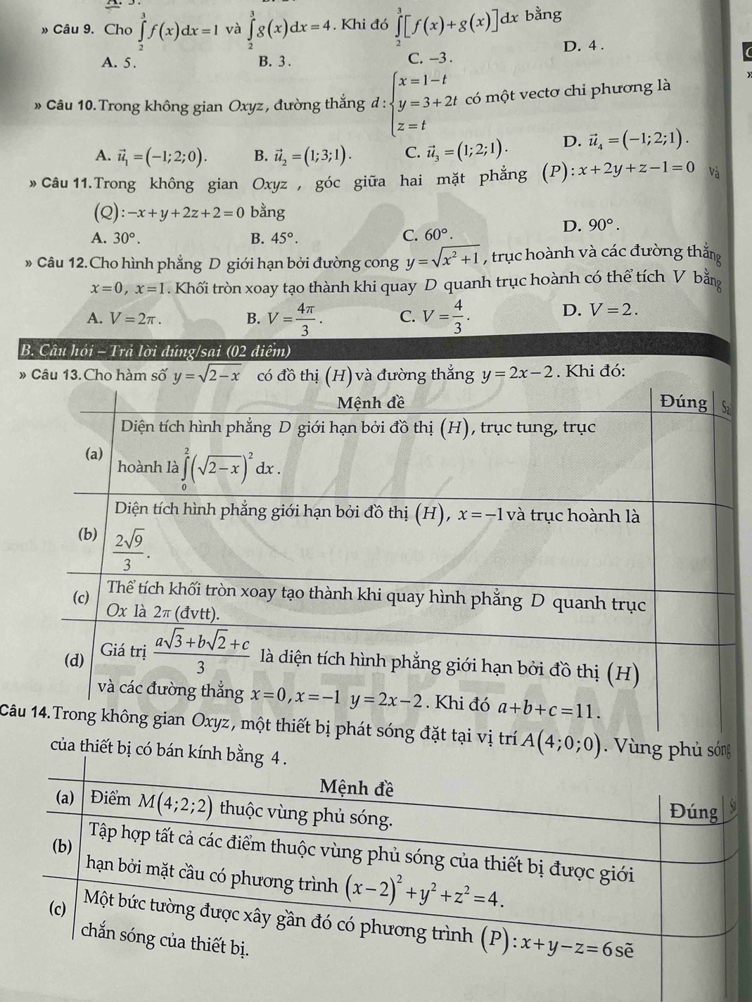 » Câu 9. Cho ∈tlimits _2^(5f(x)dx=1 và ∈tlimits _2^3g(x)dx=4. Khi đó ∈tlimits _2^3[f(x)+g(x)]dx bằng
D. 4 .
A. 5. B. 3 . C. -3 .
» Câu 10. Trong không gian Oxyz, đường thắng đ : beginarray)l x=1-t y=3+2t z=tendarray. có một vectơ chi phương là
A. vector u_1=(-1;2;0). B. vector u_2=(1;3;1). C. vector u_3=(1;2;1). D. vector u_4=(-1;2;1).
» Câu 11.Trong không gian Oxyz , góc giữa hai mặt phẳng (P ):x+2y+z-1=0 và
(Q): -x+y+2z+2=0 bằng
D. 90°.
A. 30°. B. 45°. C. 60°.
Câu 12.Cho hình phẳng D giới hạn bởi đường cong y=sqrt(x^2+1) , trục hoành và các đường thắng
x=0,x=1. Khối tròn xoay tạo thành khi quay D quanh trục hoành có thể tích V bằ
A. V=2π . B. V= 4π /3 . V= 4/3 .
C.
D. V=2.
B. Câu hỏi - Trả lời đúng/sai (02 điểm)
# Câu 13.Cho hàm số y=sqrt(2-x) có đồ thịường thắng y=2x-2. Khi đó:
Câtrí A(4;0;0).  Vùng phủ sóng
của thiết bị có bán kí