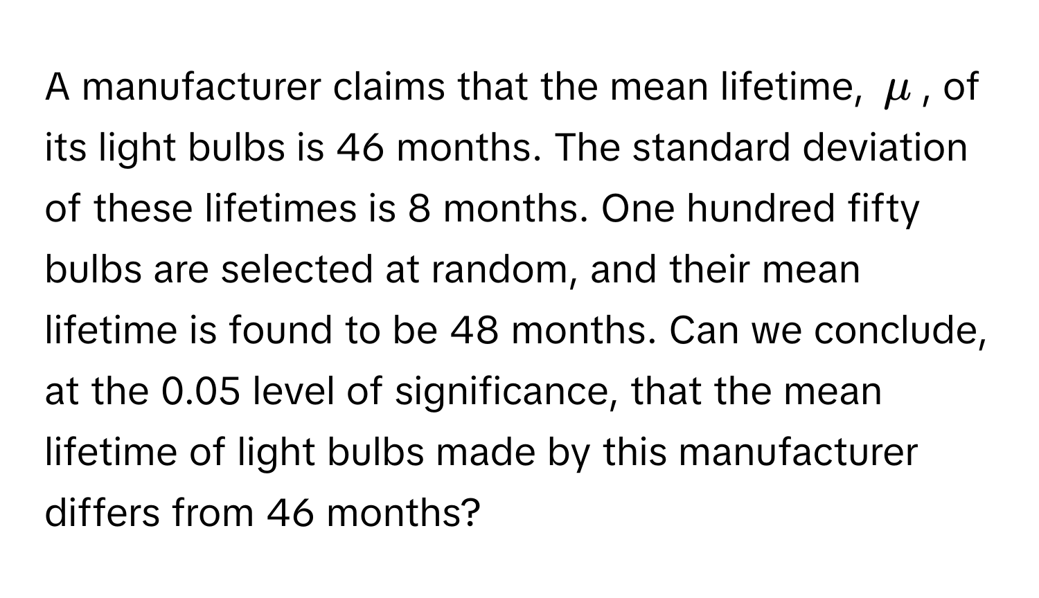 A manufacturer claims that the mean lifetime, $mu$, of its light bulbs is 46 months. The standard deviation of these lifetimes is 8 months. One hundred fifty bulbs are selected at random, and their mean lifetime is found to be 48 months. Can we conclude, at the 0.05 level of significance, that the mean lifetime of light bulbs made by this manufacturer differs from 46 months?