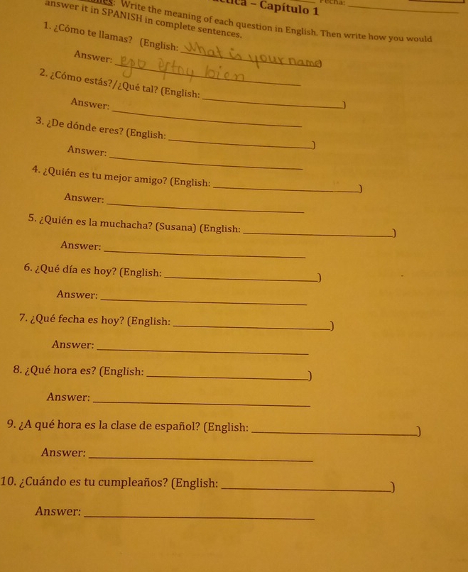 uca - Capítulo 1 recha 
answer it in SPANISH in complete sentences. 
: Write the meaning of each question in English. Then write how you would 
_ 
1. ¿Cómo te llamas? (English: 
_ 
Answer: 
_ 
2. ¿Cómo estás?/¿Qué tal? (English: 
_ 
Answer: 
_ 
3. ¿De dónde eres? (English: 
_ 
Answer: 
_ 
4. ¿Quién es tu mejor amigo? (English: 
_ 
Answer: 
5. ¿Quién es la muchacha? (Susana) (English:_ 
_ 
Answer: 
6. ¿Qué día es hoy? (English:_ 
_ 
Answer: 
7. ¿Qué fecha es hoy? (English: _) 
_ 
Answer: 
8. ¿Qué hora es? (English: _) 
_ 
Answer: 
9. ¿A qué hora es la clase de español? (English: _) 
Answer:_ 
10. ¿Cuándo es tu cumpleaños? (English: _) 
Answer:_