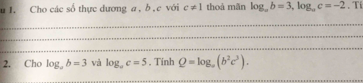 Cho các số thực dương a , b, c với c!= 1 thoả mãn log _ab=3, log _ac=-2. Tí 
_ 
_ 
_ 
2. Cho log _ab=3 và log _ac=5. Tính Q=log _a(b^2c^3). 
_ 
_