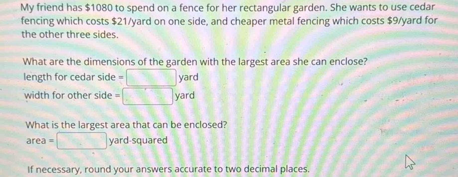 My friend has $1080 to spend on a fence for her rectangular garden. She wants to use cedar 
fencing which costs $21/yard on one side, and cheaper metal fencing which costs $9/yard for 
the other three sides. 
What are the dimensions of the garden with the largest area she can enclose? 
length for cedar side =□ yard
width for other side =□ yard
What is the largest area that can be enclosed?
area=□ yard-squared
If necessary, round your answers accurate to two decimal places.