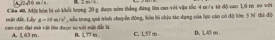 a 2surd 10m/s. B. 2 m/ s.
Câu 40. Một hòn bi có khối lượng 20 g được ném thẳng đứng lên cao với vận tốc 4 m/s từ độ cao 1,6 m so với
mặt đất. Lấy g=10m/s^2 , nếu trong quá trình chuyển động, hòn bi chịu tác dụng của lực cản có độ lớn 5 N thì độ
cao cực đại mà vật lên được so với mặt đất là
A. 1, 63 m. B. l, 77 m. C. 1,57 m. D. l, 45 m.