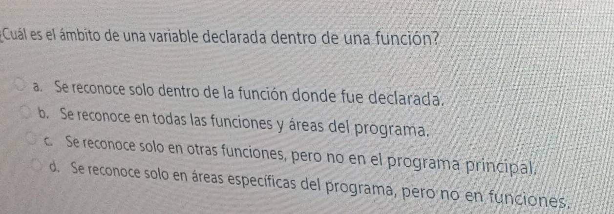 Cuál es el ámbito de una variable declarada dentro de una función?
a. Se reconoce solo dentro de la función donde fue declarada.
b. Se reconoce en todas las funciones y áreas del programa.
c. Se reconoce solo en otras funciones, pero no en el programa principal.
d. Se reconoce solo en áreas específicas del programa, pero no en funciones.