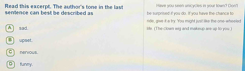Read this excerpt. The author's tone in the last Have you seen unicycles in your town? Don't
sentence can best be described as be surprised if you do. If you have the chance to
ride, give it a try. You might just like the one-wheeled
Asad. life. (The clown wig and makeup are up to you.)
B upset.
c nervous.
D funny.