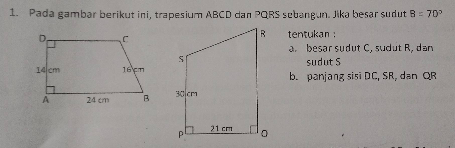 Pada gambar berikut ini, trapesium ABCD dan PQRS sebangun. Jika besar sudut B=70°
tentukan : 
a. besar sudut C, sudut R, dan 
sudut S
b. panjang sisi DC, SR, dan QR