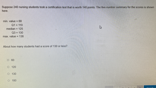 Suppose 240 nursing students took a certification test that is worth 140 points. The five-number summary for the scores is shown
here.
min. value =68
Q1=110
median =125
Q3=130
max. value =138
About how many students had a score of 130 or less?
60
120
130
180