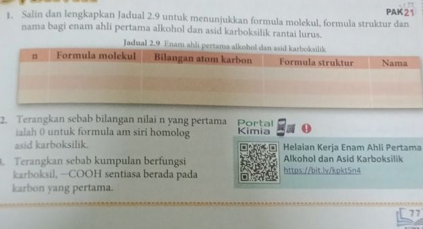 PAK 21 
1. Salin dan lengkapkan Jadual 2.9 untuk menunjukkan formula molekul, formula struktur dan 
nama bagi enam ahli pertama alkohol dan asid karboksilik rantai lurus. 
Jadual 2.9 En 
2. Terangkan sebab bilangan nilai n yang pertama Porța 
ialah 0 untuk formula am siri homolog Kimia . 
asid karboksilik. Helaian Kerja Enam Ahli Pertama 
. Terangkan sebab kumpulan berfungsi Alkohol dan Asid Karboksilik 
karboksil, —COOH sentiasa berada pada https://bit.lv/kpkt5n4 
karbon yang pertama. 
77