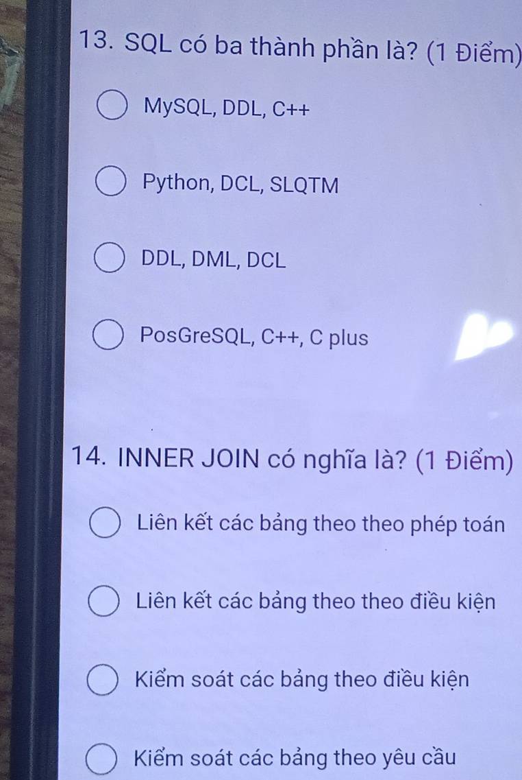 SQL có ba thành phần là? (1 Điểm)
MySQL, DDL, C++
Python, DCL, SLQTM
DDL, DML, DCL
PosGreSQL, C++, C plus
14. INNER JOIN có nghĩa là? (1 Điểm)
Liên kết các bảng theo theo phép toán
Liên kết các bảng theo theo điều kiện
Kiểm soát các bảng theo điều kiện
Kiểm soát các bảng theo yêu cầu