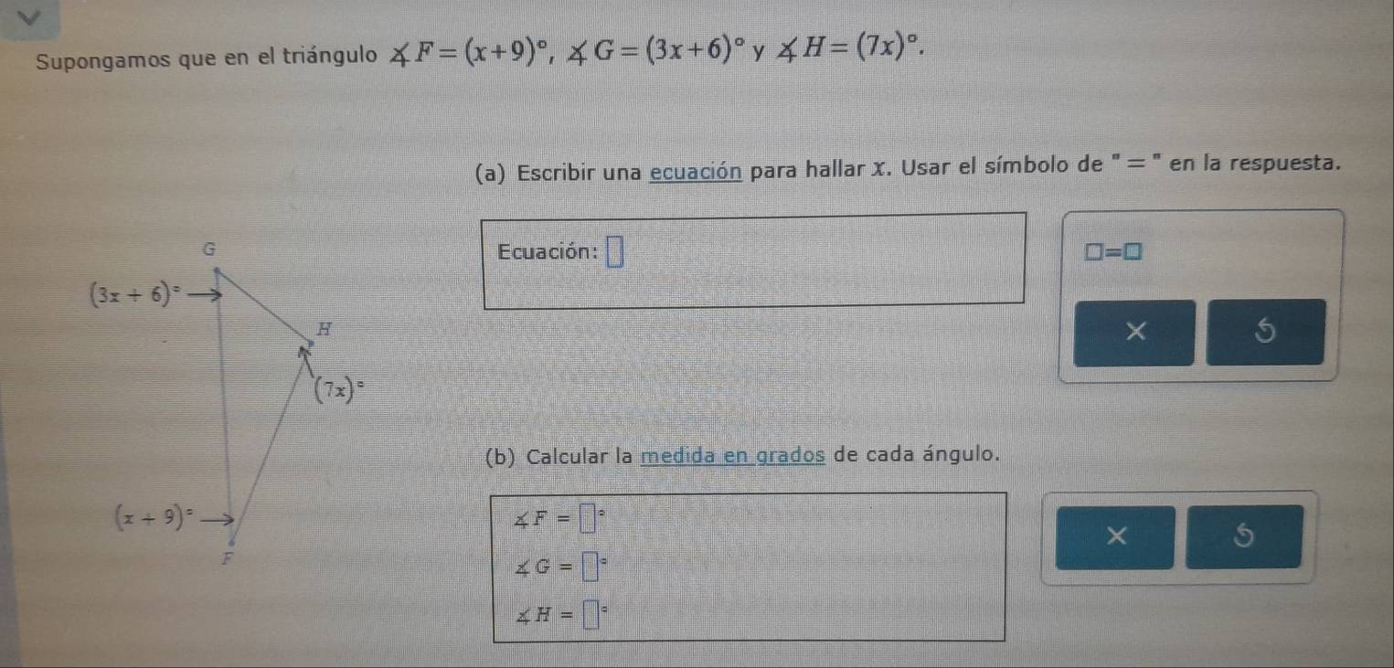 Supongamos que en el triángulo ∠ F=(x+9)^circ ,∠ G=(3x+6)^circ  y ∠ H=(7x)^circ .
(a) Escribir una ecuación para hallar x. Usar el símbolo de " = " en la respuesta.
Ecuación: □ □ =□
×
5
(b) Calcular la medida en grados de cada ángulo.
∠ F=□°
×
5
∠ G=□°
∠ H=□°