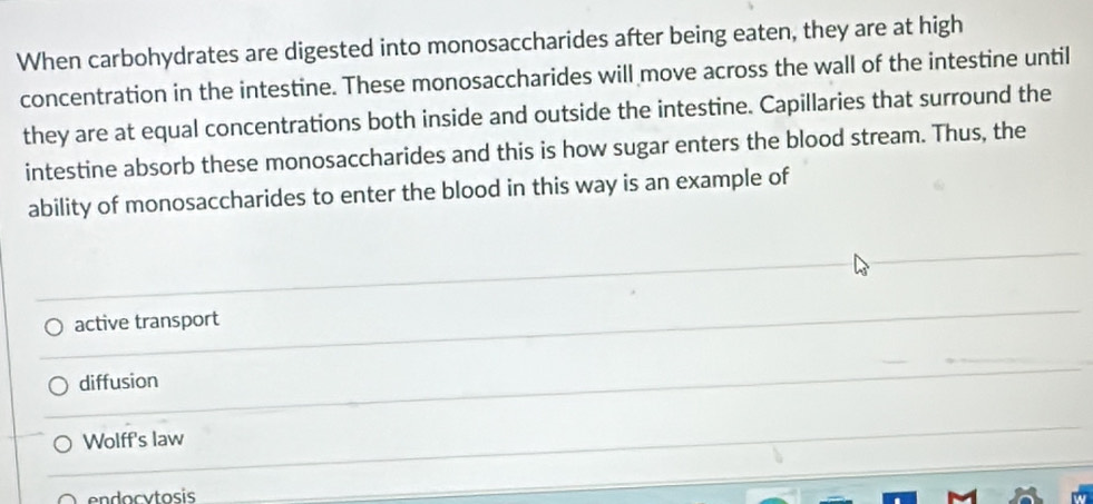 When carbohydrates are digested into monosaccharides after being eaten, they are at high
concentration in the intestine. These monosaccharides will move across the wall of the intestine until
they are at equal concentrations both inside and outside the intestine. Capillaries that surround the
intestine absorb these monosaccharides and this is how sugar enters the blood stream. Thus, the
ability of monosaccharides to enter the blood in this way is an example of
active transport
diffusion
Wolff's law
endocytosis