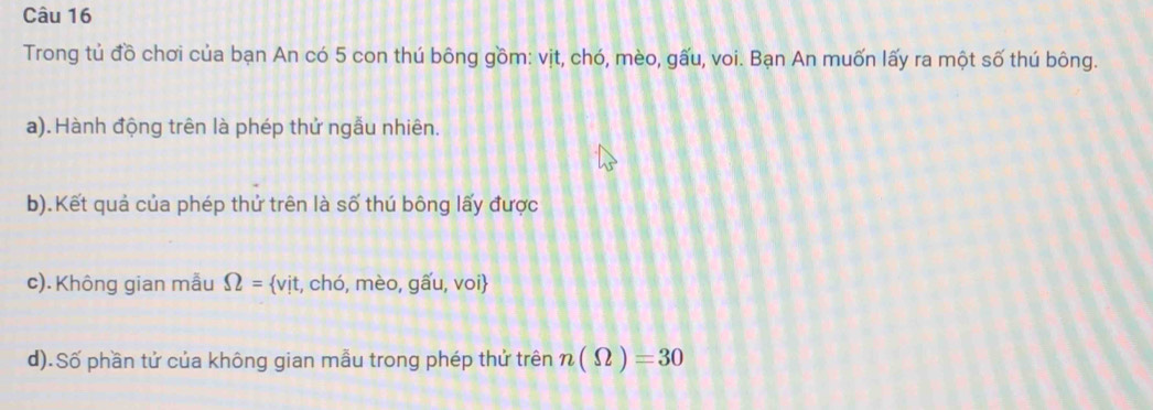 Trong tủ đồ chơi của bạn An có 5 con thú bông gồm: vịt, chó, mèo, gấu, voi. Bạn An muốn lấy ra một số thú bông. 
a). Hành động trên là phép thử ngẫu nhiên. 
b).Kết quả của phép thử trên là số thú bông lấy được 
c). Không gian mẫu Omega = vit 1, chó, mèo, gwidehat au, voi
d).Số phần tử của không gian mẫu trong phép thử trên n(Omega )=30