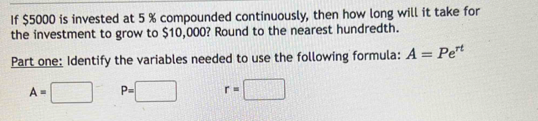 If $5000 is invested at 5 % compounded continuously, then how long will it take for
the investment to grow to $10,000? Round to the nearest hundredth.
Part one: Identify the variables needed to use the following formula: A=Pe^(rt)
A=□ P=□ r=□