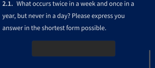 What occurs twice in a week and once in a
year, but never in a day? Please express you 
answer in the shortest form possible.