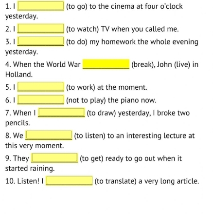 (to go) to the cinema at four o'clock 
yesterday. 
2. 1 _(to watch) TV when you called me. 
3. 1 _(to do) my homework the whole evening 
yesterday. 
4. When the World War _(break), John (live) in 
Holland. 
5. 1 _(to work) at the moment. 
6.1 _(not to play) the piano now. 
7. When I _(to draw) yesterday, I broke two 
pencils. 
8. We _(to listen) to an interesting lecture at 
this very moment. 
9. They _(to get) ready to go out when it 
started raining. 
10. Listen! I _(to translate) a very long article.