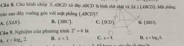 ,4(^x 
Câu 8. Cho hình chóp S. ABCD có đáy ABCD là hình chữ nhật và SA⊥ (ABCD) ). Mặt phẳng
nào sau đây vuông góc với mặt phẳng (ABCD)?
A. (SAB). B. (SBC). C. (SCD D. (SBD). 
Câu 9. Nghiệm của phương trình 2^x=6 là:
A. x=log _62. B. x=3. C. x=4. D. x=log _26.