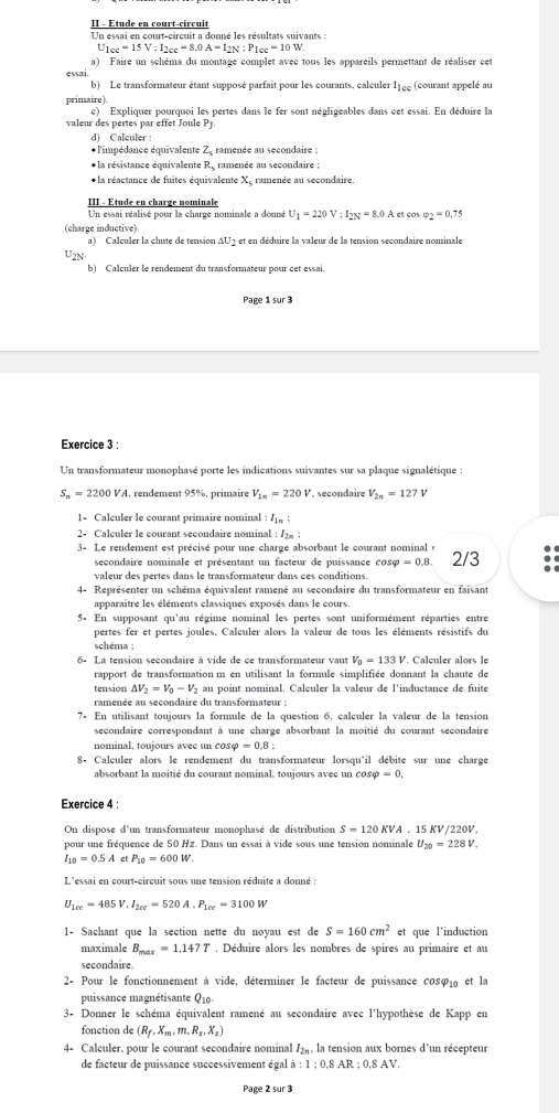 II - Etude en court-circuit
Un essai en court-circuit a donné les résultats suivants :
I_1cc=15V:I_2cc=8.0A=I_2N:P_1cc=10W
a) Faire un schéma du montage complet avec tous les appareils permettant de réaliser cet
essai.
b) Le transformateur étant supposé parfait pour les courants, caleuler I_1cc (courant appelé au
primaire).
e)  Expliquer pourquoi les pertes dans le fer sont négligeables dans cet essai. En déduire la
eur  e  erte   e  t     l 
d) Calculer :
* l'impédance équivalente Ze ramenée au secondaire ;
* la résistance équivalente R ramenée au secondaire
* la réactance de fuites équivalente X, ramenée au secondaire.
III - Étude en charge nominale
Un essai réalisé pour la charge nominale a donné U_1=220V:I_2N=8.0A et cos varphi _2=0.75
(charge inductive).
a) Calculer la chute de tension ΔU2 et en déduire la valeur de la tension secondaire nominale
U2N·
b) Calculer le rendement du transformateur pour cet essai.
Page 1 sur 3
Exercice 3 :
Un transformateur monophasé porte les indications suivantes sur sa plaque signalétique :
S_n=2200V_2 *A, rendement 95%, primaire V_1n=220V , secondaire V_2n=127 v
1- Calculer le courant primaire nominal :I_1m:
2- Calculer le courant secondaire nominal : /2:
3- Le rendement est précisé pour une charge absorbant le courant nominal s 2/3
secondaire nominale et présentant un facteur de puissance cos varphi =0.8.
valeur des pertes dans le transformateur dans ces conditions.
4- Représenter un schéma équivalent ramené au secondaire du transformateur en faisant
apparaitre les éléments classiques exposés dans le cours.
5- En supposant qu'au régime nominal les pertes sont uniformément réparties entre
pertes fer et pertes joules. Calculer alors la valeur de tous les éléments résistifs du
schéma ;
6- La tension secondaire à vide de ce transformateur vaut V_0=133V. Calculer alors le
rapport de transformation m en utilisant la formule simplifiée donnant la chaute de
tension △ V_2=V_0-V_2 à au point nominal. Calculer la valeur de l'inductance de fuite
ramenée au secondaire du transformateur ;
7- En utilisant toujours la formule de la question 6, calculer la valeur de la tension
secondaire correspondant à une charge absorbant la moitié du courant secondaire
nominal, toujours avee un cosφ =0.8
8+ Calculer alors le rendement du transformateur lorsqu'il débite sur une charge
absorbant la moitié du courant nominal, toujours avec un cos varphi =0,
Exercice 4 :
On dispose d'un transformateur monophasé de distribution S=120KVA A ,15 KV/220V,
pour une fréquence de 50 Hz. Dans un essai à vide sous une tension nominale U_20=228V.
I_10=0.5A et P_10=600W
L'essai en court-circuit sous une tension réduite a donné :
U_1ce=485V,I_2ce=520A.P_1ce=3100W
1- Sachant que la section nette du noyau est de S=160cm^2 et que l'induction
maximale B_max=1.147T. Déduire alors les nombres de spires au primaire et au
secondaire.
2- Pour le fonctionnement à vide, déterminer le facteur de puissance co8φ₁ et la
puissance magnétisante Q10-
3- Donner le schéma équivalent ramené au secondaire avec l'hypothèse de Kapp en
fonction de (R_f,X_m,m,R_s,X_s)
4- Calculer, pour le courant secondaire nominal /₂, la tension aux bornes d'un récepteur
de facteur de puissance successivement égal a:1;0.8AR;0.8AV
Page 2 sur 3