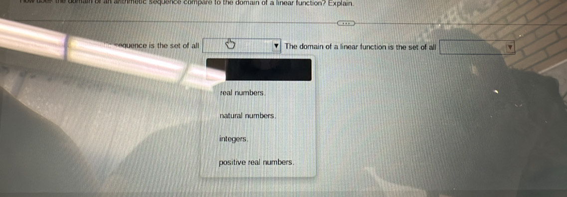 es the domain of an anthmetic sequence compare to the domain of a linear function? Explain.
equence is the set of all The domain of a linear function is the set of all f(x_3,0)<0 
real numbers.
natural numbers.
integers .
positive real numbers.