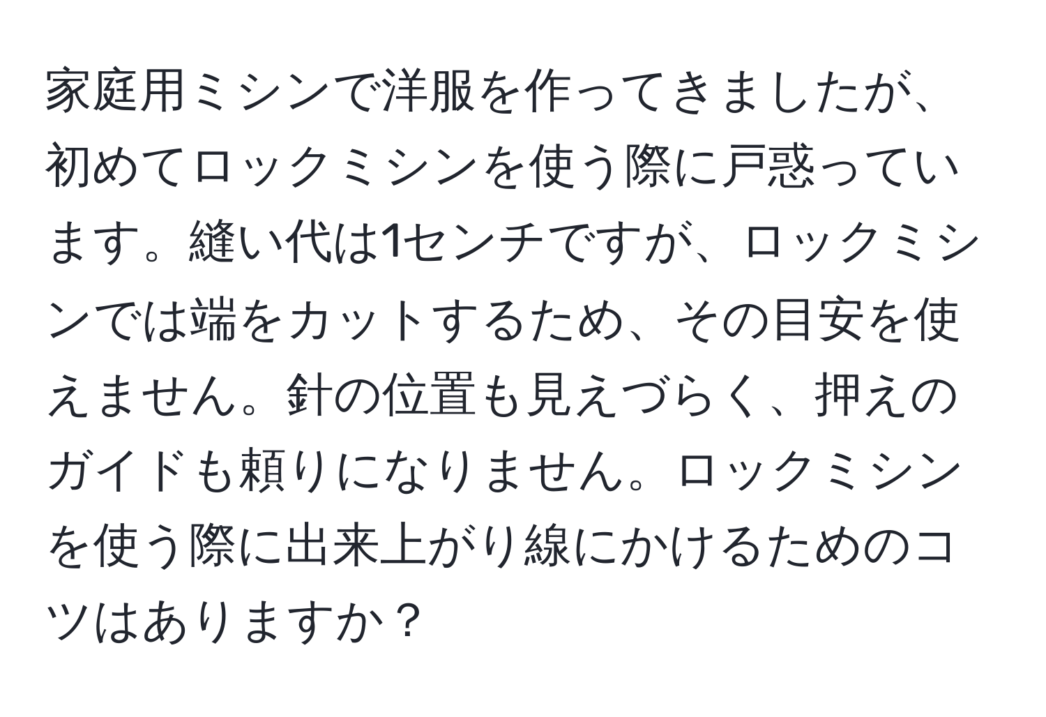 家庭用ミシンで洋服を作ってきましたが、初めてロックミシンを使う際に戸惑っています。縫い代は1センチですが、ロックミシンでは端をカットするため、その目安を使えません。針の位置も見えづらく、押えのガイドも頼りになりません。ロックミシンを使う際に出来上がり線にかけるためのコツはありますか？