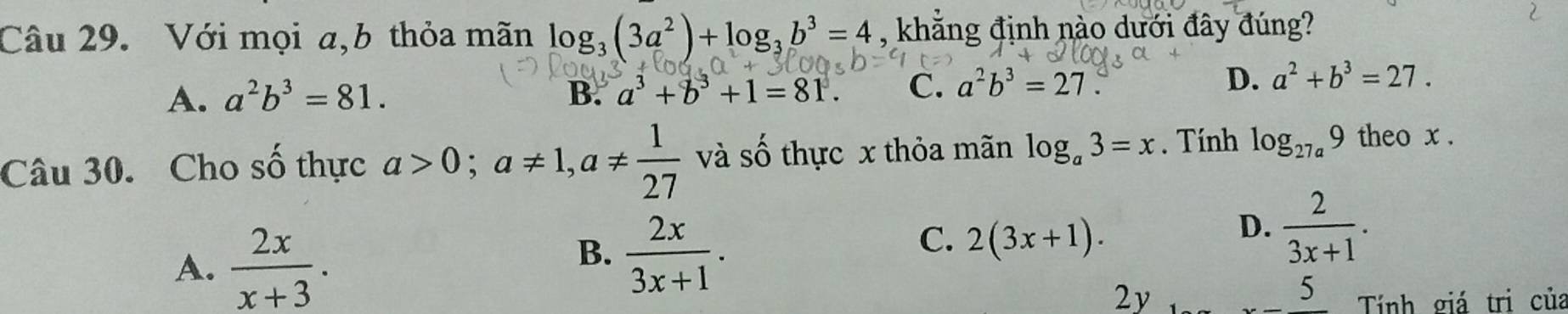 Với mọi a,b thỏa mãn log _3(3a^2)+log _3b^3=4 , khẳng định nào dưới đây đúng?
A. a^2b^3=81. B. a^3+b^3+1=81. C. a^2b^3=27. D. a^2+b^3=27. 
Câu 30. Cho 2y-9 thực a>0; a!= 1, a!=  1/27  và số thực x thỏa mãn log _a3=x. Tính log _27a9 theo x.
A.  2x/x+3 .
B.  2x/3x+1 .
C. 2(3x+1).
D.  2/3x+1 . 
2y
5 Tính giá trị của