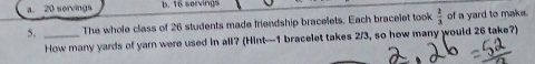 a. 20 servings b. 16 servings
5. _The whole class of 26 students made friendship bracelets. Each bracelet took  2/3  of a yard to make.
How many yards of yarn were used in all? (Hint— 1 bracelet takes 2/3, so how many would 26 take?)